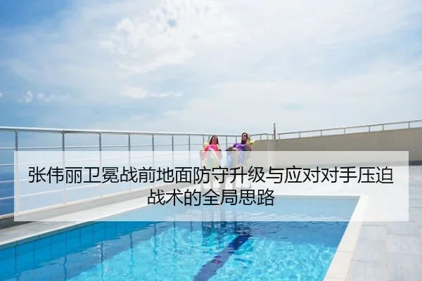 张伟丽卫冕战前地面防守升级与应对对手压迫战术的全局思路