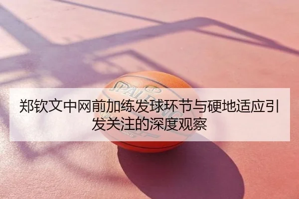 郑钦文中网前加练发球环节与硬地适应引发关注的深度观察